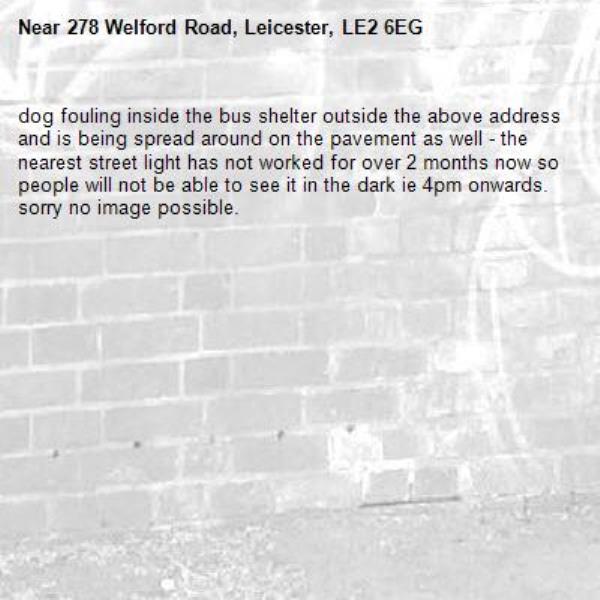 dog fouling inside the bus shelter outside the above address and is being spread around on the pavement as well - the nearest street light has not worked for over 2 months now so people will not be able to see it in the dark ie 4pm onwards.  sorry no image possible.-278 Welford Road, Leicester, LE2 6EG