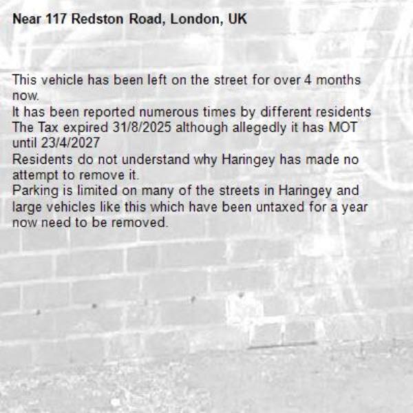 This vehicle has been left on the street for over 4 months now.
It has been reported numerous times by different residents
The Tax expired 31/8/2025 although allegedly it has MOT until 23/4/2027
Residents do not understand why Haringey has made no attempt to remove it.
Parking is limited on many of the streets in Haringey and large vehicles like this which have been untaxed for a year now need to be removed.-117 Redston Road, London, UK