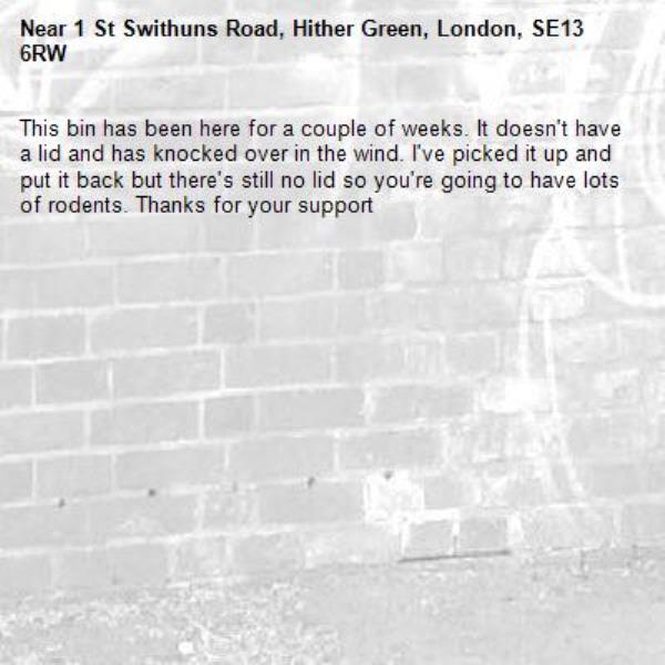 This bin has been here for a couple of weeks. It doesn't have a lid and has knocked over in the wind. I've picked it up and put it back but there's still no lid so you're going to have lots of rodents. Thanks for your support-1 St Swithuns Road, Hither Green, London, SE13 6RW