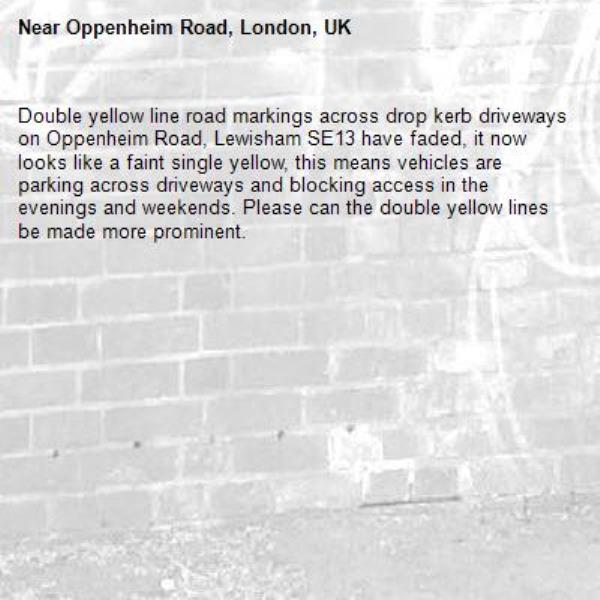 Double yellow line road markings across drop kerb driveways on Oppenheim Road, Lewisham SE13 have faded, it now looks like a faint single yellow, this means vehicles are parking across driveways and blocking access in the evenings and weekends. Please can the double yellow lines be made more prominent.-Oppenheim Road, London, UK