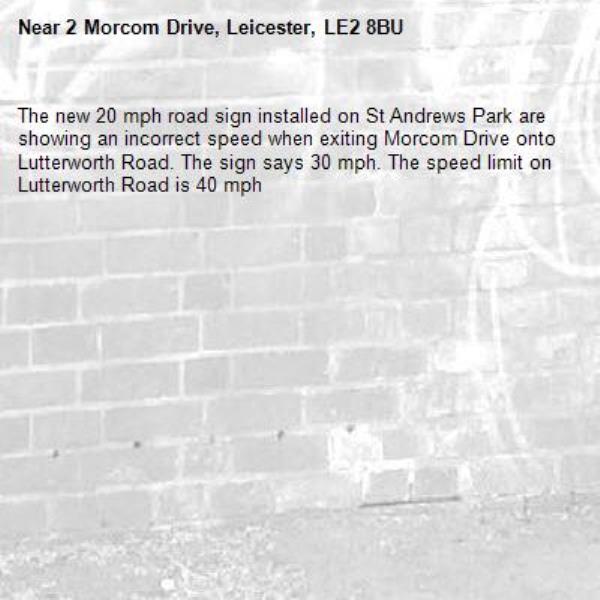 The new 20 mph road sign installed on St Andrews Park are showing an incorrect speed when exiting Morcom Drive onto Lutterworth Road. The sign says 30 mph. The speed limit on Lutterworth Road is 40 mph -2 Morcom Drive, Leicester, LE2 8BU