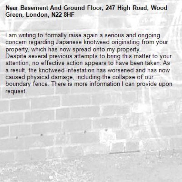 I am writing to formally raise again a serious and ongoing concern regarding Japanese knotweed originating from your property, which has now spread onto my property.
Despite several previous attempts to bring this matter to your attention, no effective action appears to have been taken. As a result, the knotweed infestation has worsened and has now caused physical damage, including the collapse of our boundary fence. There is more information I can provide upon request. -Basement And Ground Floor, 247 High Road, Wood Green, London, N22 8HF