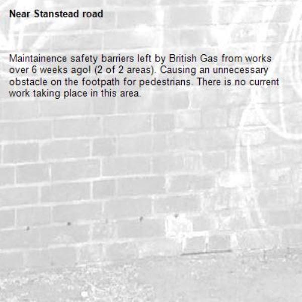 Maintainence safety barriers left by British Gas from works over 6 weeks ago! (2 of 2 areas). Causing an unnecessary obstacle on the footpath for pedestrians. There is no current work taking place in this area.
-Stanstead road