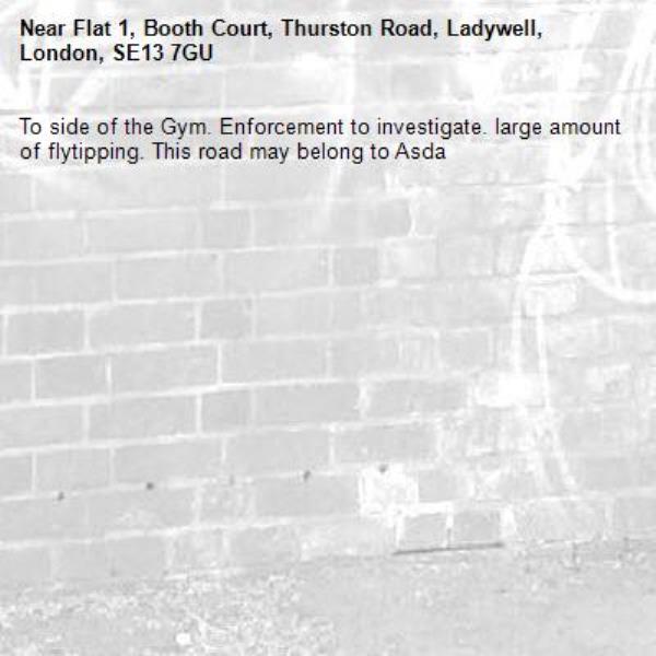 To side of the Gym. Enforcement to investigate. large amount of flytipping. This road may belong to Asda-Flat 1, Booth Court, Thurston Road, Ladywell, London, SE13 7GU