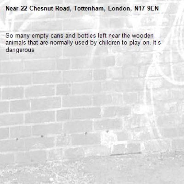 So many empty cans and bottles left near the wooden animals that are normally used by children to play on. It’s dangerous -22 Chesnut Road, Tottenham, London, N17 9EN
