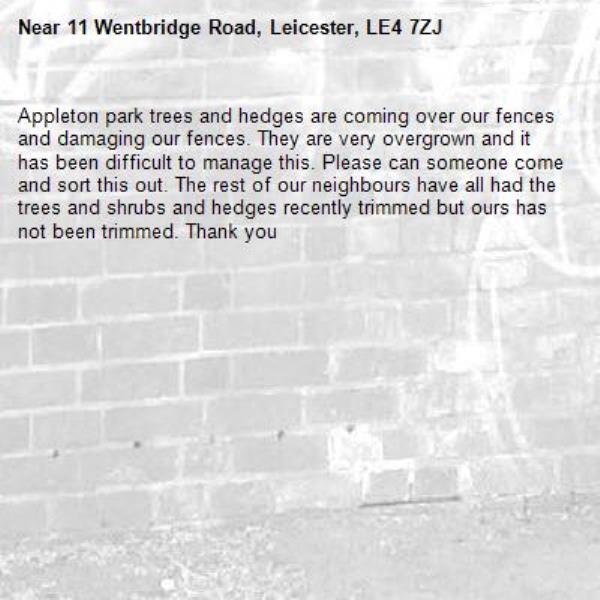 Appleton park trees and hedges are coming over our fences and damaging our fences. They are very overgrown and it has been difficult to manage this. Please can someone come and sort this out. The rest of our neighbours have all had the trees and shrubs and hedges recently trimmed but ours has not been trimmed. Thank you-11 Wentbridge Road, Leicester, LE4 7ZJ