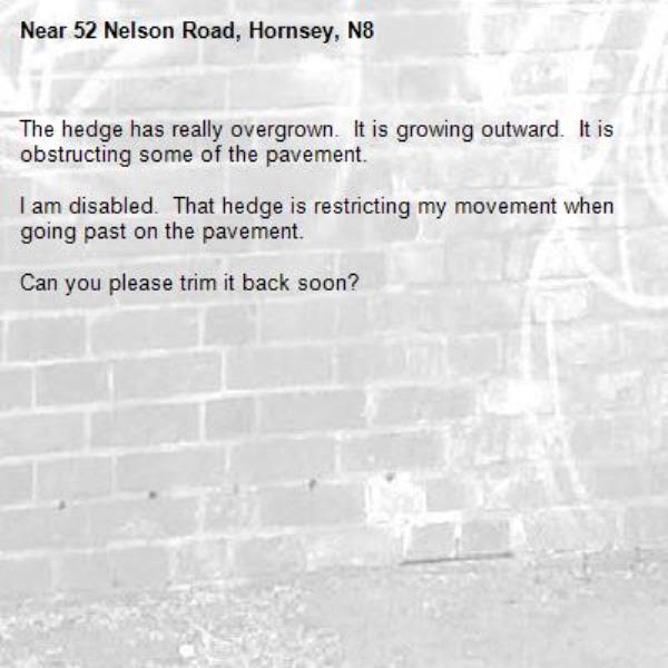 The hedge has really overgrown.  It is growing outward.  It is obstructing some of the pavement.

I am disabled.  That hedge is restricting my movement when going past on the pavement.

Can you please trim it back soon?
-52 Nelson Road, Hornsey, N8
