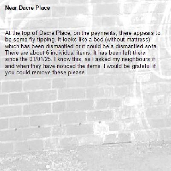 At the top of Dacre Place, on the payments, there appears to be some fly tipping. It looks like a bed (without mattress) which has been dismantled or it could be a dismantled sofa. There are about 6 individual items. It has been left there since the 01/01/25. I know this, as I asked my neighbours if and when they have noticed the items. I would be grateful if you could remove these please.
-Dacre Place