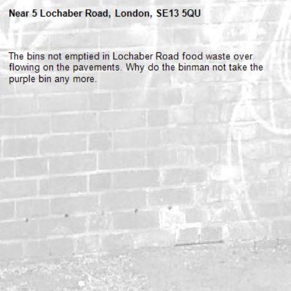 The bins not emptied in Lochaber Road food waste over flowing on the pavements. Why do the binman not take the purple bin any more. -5 Lochaber Road, London, SE13 5QU