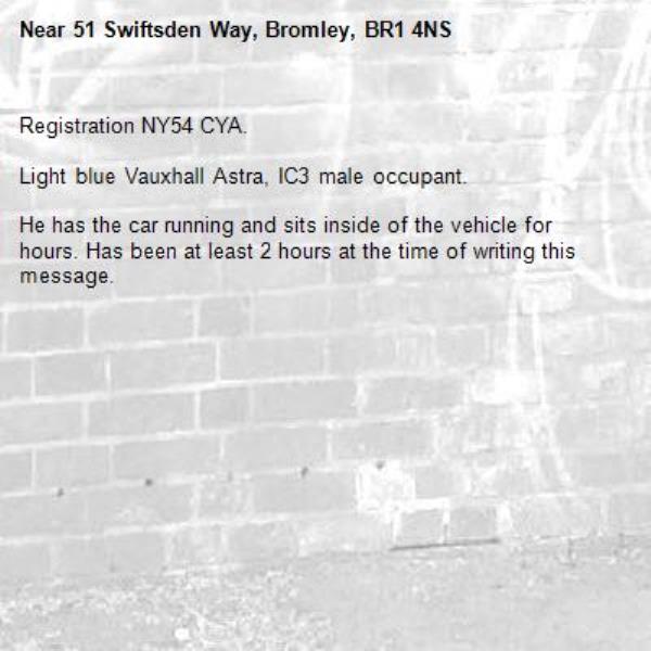 Registration NY54 CYA.

Light blue Vauxhall Astra, IC3 male occupant. 

He has the car running and sits inside of the vehicle for hours. Has been at least 2 hours at the time of writing this message. -51 Swiftsden Way, Bromley, BR1 4NS