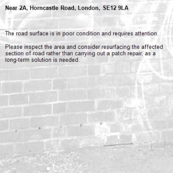 The road surface is in poor condition and requires attention.

Please inspect the area and consider resurfacing the affected section of road rather than carrying out a patch repair, as a long-term solution is needed.-2A, Horncastle Road, London, SE12 9LA