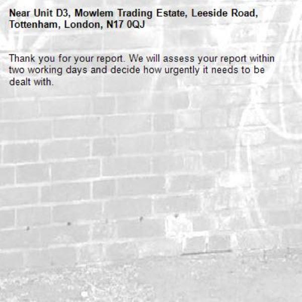 Thank you for your report. We will assess your report within two working days and decide how urgently it needs to be dealt with.-Unit D3, Mowlem Trading Estate, Leeside Road, Tottenham, London, N17 0QJ