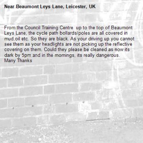 From the Council Training Centre  up to the top of Beaumont Leys Lane, the cycle path bollards/poles are all covered in mud,oil etc. So they are black. As your driving up you cannot see them as your headlights are not picking up the reflective covering on them. Could they please be cleaned as now its dark by 5pm and in the mornings, its really dangerous.
Many Thanks-Beaumont Leys Lane, Leicester, UK