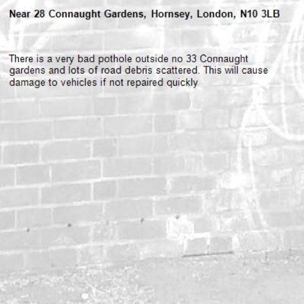 There is a very bad pothole outside no 33 Connaught gardens and lots of road debris scattered. This will cause damage to vehicles if not repaired quickly-28 Connaught Gardens, Hornsey, London, N10 3LB