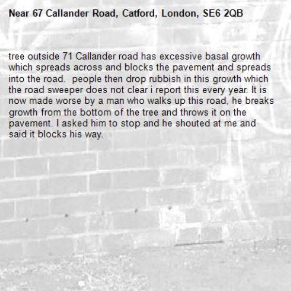 tree outside 71 Callander road has excessive basal growth which spreads across and blocks the pavement and spreads into the road.  people then drop rubbish in this growth which the road sweeper does not clear i report this every year. It is now made worse by a man who walks up this road, he breaks growth from the bottom of the tree and throws it on the pavement. I asked him to stop and he shouted at me and said it blocks his way.-67 Callander Road, Catford, London, SE6 2QB