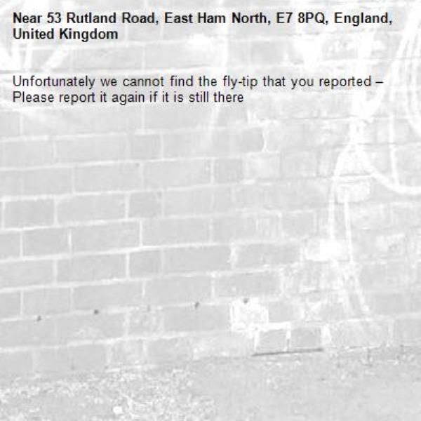Unfortunately we cannot find the fly-tip that you reported – Please report it again if it is still there-53 Rutland Road, East Ham North, E7 8PQ, England, United Kingdom