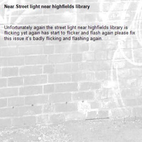 Unfortunately again the street light near highfields library is flicking yet again has start to flicker and flash again please fix this issue it's badly flicking and flashing again. -Street light near highfields library 