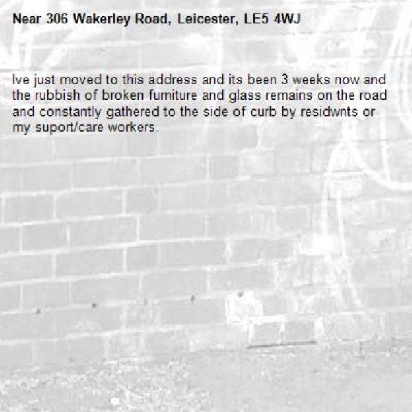 Ive just moved to this address and its been 3 weeks now and the rubbish of broken furniture and glass remains on the road and constantly gathered to the side of curb by residwnts or my suport/care workers.-306 Wakerley Road, Leicester, LE5 4WJ