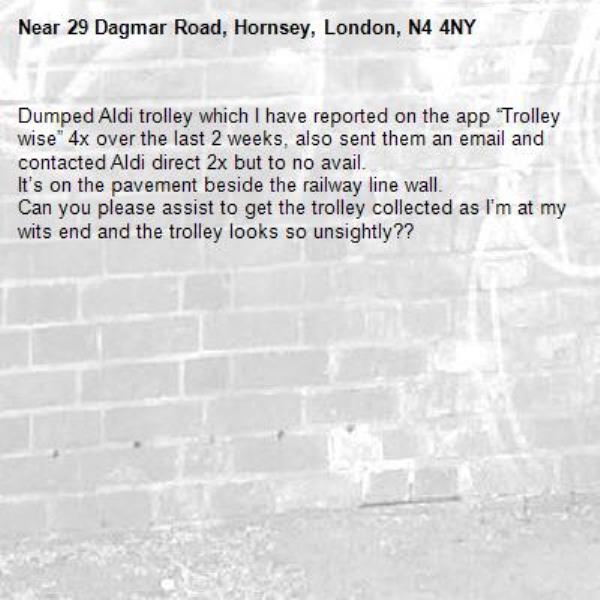 Dumped Aldi trolley which I have reported on the app “Trolley wise” 4x over the last 2 weeks, also sent them an email and contacted Aldi direct 2x but to no avail.
It’s on the pavement beside the railway line wall.
Can you please assist to get the trolley collected as I’m at my wits end and the trolley looks so unsightly??-29 Dagmar Road, Hornsey, London, N4 4NY