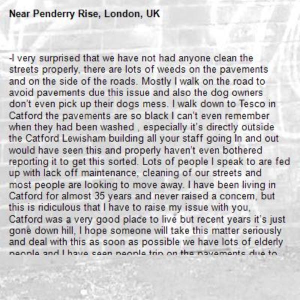 -I very surprised that we have not had anyone clean the streets properly, there are lots of weeds on the pavements and on the side of the roads. Mostly I walk on the road to avoid pavements due this issue and also the dog owners don’t even pick up their dogs mess. I walk down to Tesco in Catford the pavements are so black I can’t even remember when they had been washed , especially it’s directly outside the Catford Lewisham building all your staff going In and out would have seen this and properly haven’t even bothered reporting it to get this sorted. Lots of people I speak to are fed up with lack off maintenance, cleaning of our streets and most people are looking to move away. I have been living in Catford for almost 35 years and never raised a concern, but this is ridiculous that I have to raise my issue with you, Catford was a very good place to live but recent years it’s just gone down hill, I hope someone will take this matter seriously and deal with this as soon as possible we have lots of elderly people and I have seen people trip on the pavements due to poor maintenance and slipping in the weeds. I look forward to hearing from you shortly what actions you are going to be taking-Penderry Rise, London, UK