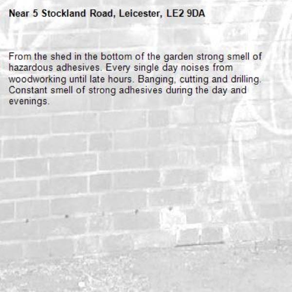 From the shed in the bottom of the garden strong smell of hazardous adhesives. Every single day noises from woodworking until late hours. Banging, cutting and drilling. Constant smell of strong adhesives during the day and evenings. -5 Stockland Road, Leicester, LE2 9DA
