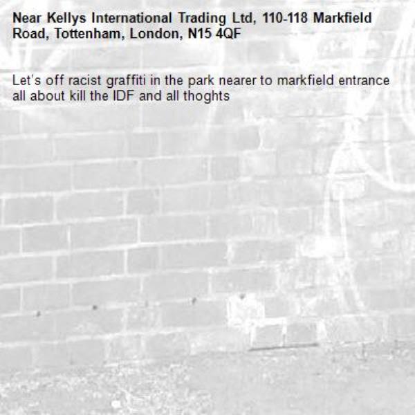 Let’s off racist graffiti in the park nearer to markfield entrance all about kill the IDF and all thoghts-Kellys International Trading Ltd, 110-118 Markfield Road, Tottenham, London, N15 4QF