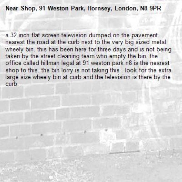 a 32 inch flat screen television dumped on the pavement nearest the road at the curb next to the very big sized metal wheely bin. this has been here for three days and is not being taken by the street cleaning team who empty the bin. the office called hillman legal at 91 weston park n8 is the nearest shop to this. the bin lorry is not taking this . look for the extra large size wheely bin at curb and the television is there by the curb. -Shop, 91 Weston Park, Hornsey, London, N8 9PR