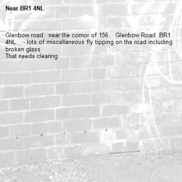Glenbow road   near the cornor of 156    Glenbow Road  BR1 4NL    - lots of miscellaneous fly tipping on the road including broken glass 
That needs clearing .-BR1 4NL 