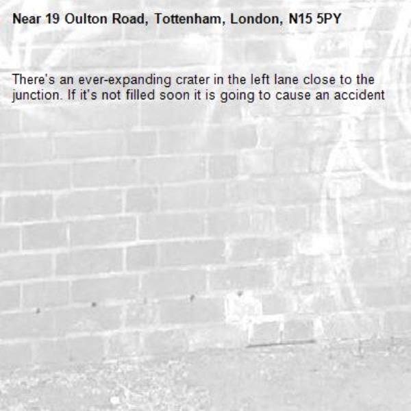 There's an ever-expanding crater in the left lane close to the junction. If it's not filled soon it is going to cause an accident-19 Oulton Road, Tottenham, London, N15 5PY