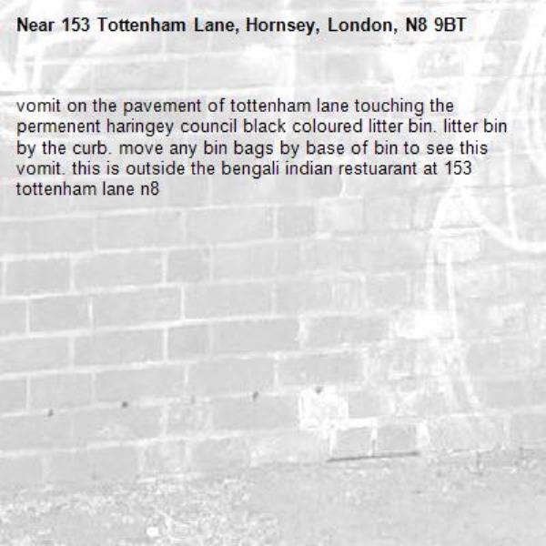 vomit on the pavement of tottenham lane touching the permenent haringey council black coloured litter bin. litter bin by the curb. move any bin bags by base of bin to see this vomit. this is outside the bengali indian restuarant at 153 tottenham lane n8-153 Tottenham Lane, Hornsey, London, N8 9BT