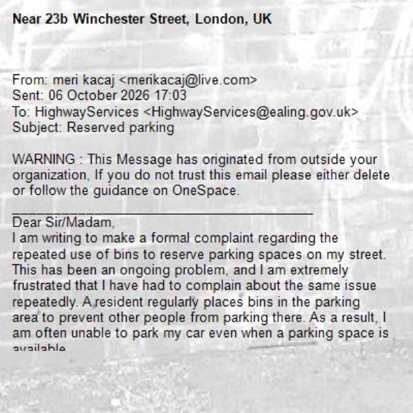 From: meri kacaj <merikacaj@live.com> 
Sent: 06 October 2026 17:03
To: HighwayServices <HighwayServices@ealing.gov.uk>
Subject: Reserved parking

WARNING : This Message has originated from outside your organization, If you do not trust this email please either delete or follow the guidance on OneSpace.
________________________________________
Dear Sir/Madam,
I am writing to make a formal complaint regarding the repeated use of bins to reserve parking spaces on my street.
This has been an ongoing problem, and I am extremely frustrated that I have had to complain about the same issue repeatedly. A resident regularly places bins in the parking area to prevent other people from parking there. As a result, I am often unable to park my car even when a parking space is available.
On one occasion, I tried to move the bins so that I could park my car. The resident confronted me and shouted at me for moving them. I do not think it is acceptable that I should have to face confrontation simply because I am trying to use an available parking space.
I would like the council to investigate this matter and take appropriate action to prevent residents from using bins or other objects to claim or reserve public parking spaces.
I would also appreciate it if you could advise me what I should do if this happens again, rather than me having to confront the resident myself. I do not want the situation to escalate or result in further arguments.
Please treat this as a formal complaint and let me know what action will be taken. I would appreciate a written response and confirmation that this issue has been properly recorded.
Address: 23B Winchester Street Acton London W3 8PA Yours
Yours sincerely 
Merite Kacaj
-23b Winchester Street, London, UK