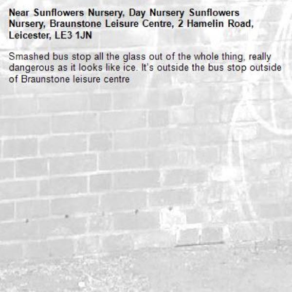 Smashed bus stop all the glass out of the whole thing, really dangerous as it looks like ice. It’s outside the bus stop outside of Braunstone leisure centre -Sunflowers Nursery, Day Nursery Sunflowers Nursery, Braunstone Leisure Centre, 2 Hamelin Road, Leicester, LE3 1JN