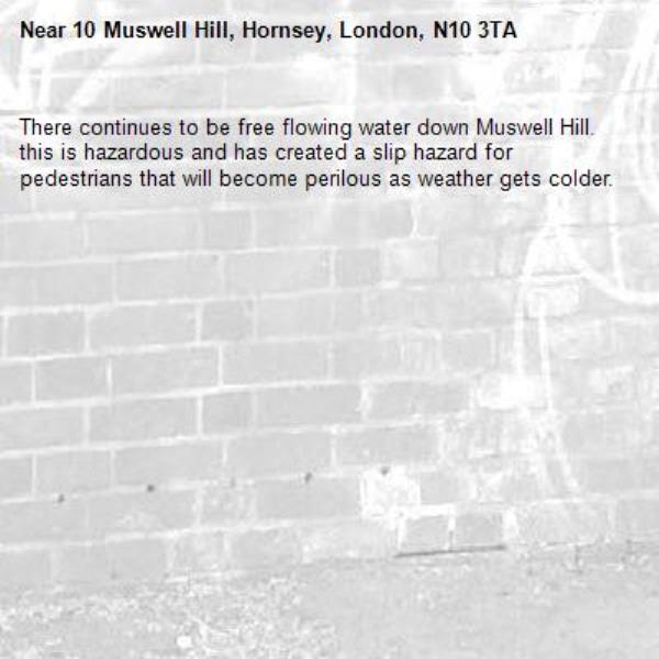 There continues to be free flowing water down Muswell Hill.  this is hazardous and has created a slip hazard for pedestrians that will become perilous as weather gets colder.-10 Muswell Hill, Hornsey, London, N10 3TA