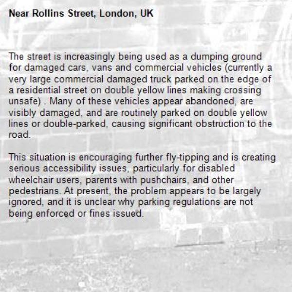 The street is increasingly being used as a dumping ground for damaged cars, vans and commercial vehicles (currently a very large commercial damaged truck parked on the edge of a residential street on double yellow lines making crossing unsafe) . Many of these vehicles appear abandoned, are visibly damaged, and are routinely parked on double yellow lines or double-parked, causing significant obstruction to the road.

This situation is encouraging further fly-tipping and is creating serious accessibility issues, particularly for disabled wheelchair users, parents with pushchairs, and other pedestrians. At present, the problem appears to be largely ignored, and it is unclear why parking regulations are not being enforced or fines issued.-Rollins Street, London, UK