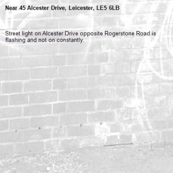 Street light on Alcester Drive opposite Rogerstone Road is flashing and not on constantly.-45 Alcester Drive, Leicester, LE5 6LB