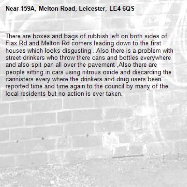 There are boxes and bags of rubbish left on both sides of Flax Rd and Melton Rd corners leading down to the first houses which looks disgusting . Also there is a problem with street drinkers who throw there cans and bottles everywhere and also spit pan all over the pavement ,Also there are people sitting in cars using nitrous oxide and discarding the cannisters every where the drinkers and drug users been reported time and time again to the council by many of the local residents but no action is ever taken.-159A, Melton Road, Leicester, LE4 6QS