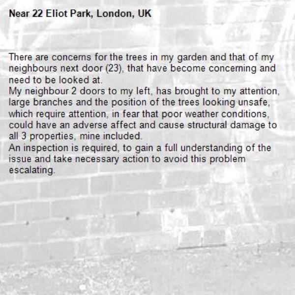 There are concerns for the trees in my garden and that of my neighbours next door (23), that have become concerning and need to be looked at.
My neighbour 2 doors to my left, has brought to my attention, large branches and the position of the trees looking unsafe, which require attention, in fear that poor weather conditions, could have an adverse affect and cause structural damage to all 3 properties, mine included.
An inspection is required, to gain a full understanding of the issue and take necessary action to avoid this problem escalating.-22 Eliot Park, London, UK