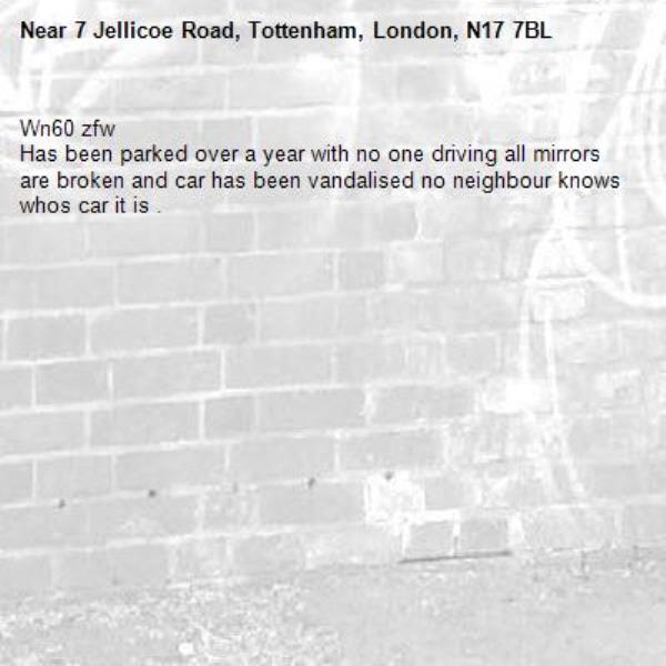 Wn60 zfw 
Has been parked over a year with no one driving all mirrors are broken and car has been vandalised no neighbour knows whos car it is .-7 Jellicoe Road, Tottenham, London, N17 7BL