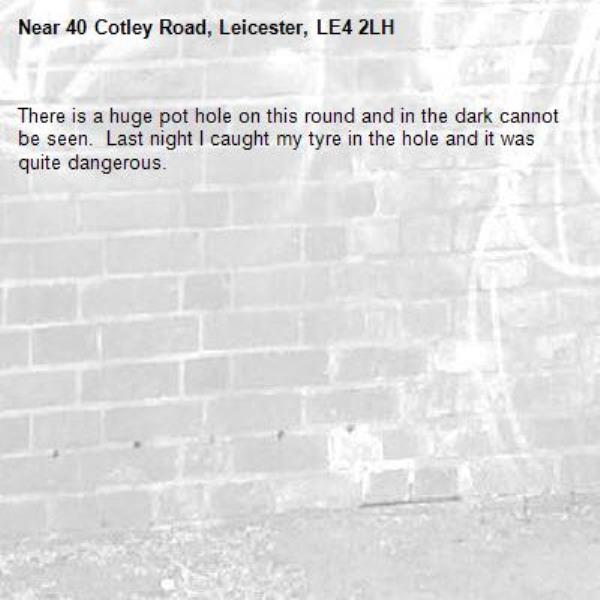 There is a huge pot hole on this round and in the dark cannot be seen.  Last night I caught my tyre in the hole and it was quite dangerous. -40 Cotley Road, Leicester, LE4 2LH