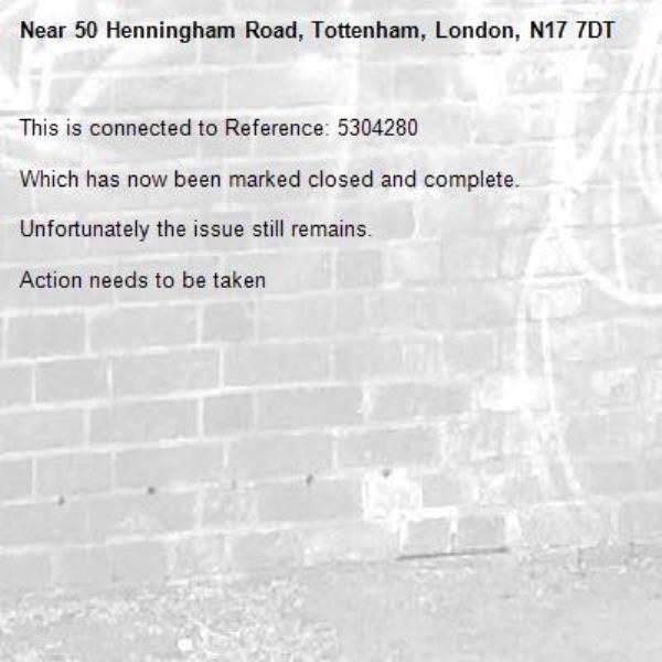 This is connected to Reference: 5304280

Which has now been marked closed and complete.

Unfortunately the issue still remains.

Action needs to be taken

-50 Henningham Road, Tottenham, London, N17 7DT