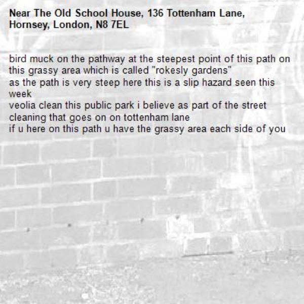 bird muck on the pathway at the steepest point of this path on this grassy area which is called "rokesly gardens"
as the path is very steep here this is a slip hazard seen this week
veolia clean this public park i believe as part of the street cleaning that goes on on tottenham lane
if u here on this path u have the grassy area each side of you -The Old School House, 136 Tottenham Lane, Hornsey, London, N8 7EL