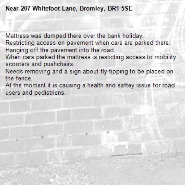 Mattress was dumped there over the bank holiday.
Restricting access on pavement when cars are parked there.
Hanging off the pavement into the road.
When cars parked the mattress is resticting access to mobility scooters and pushchairs.
Needs removing and a sign about fly-tipping to be placed on the fence.
At the moment it is causing a health and saftey issue for road users and pedistriens.
-207 Whitefoot Lane, Bromley, BR1 5SE