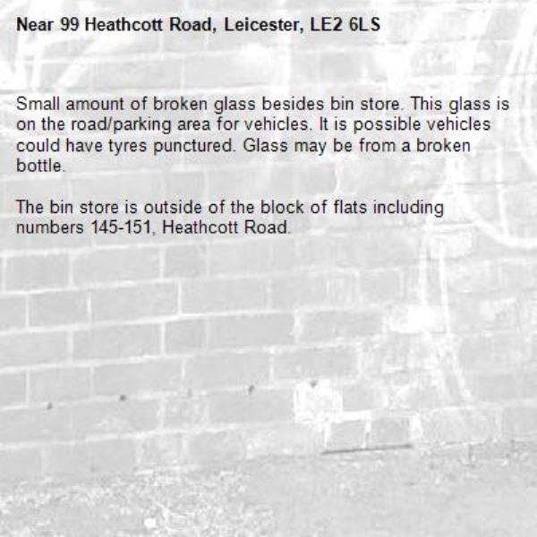 Small amount of broken glass besides bin store. This glass is on the road/parking area for vehicles. It is possible vehicles could have tyres punctured. Glass may be from a broken bottle.

The bin store is outside of the block of flats including numbers 145-151, Heathcott Road.-99 Heathcott Road, Leicester, LE2 6LS