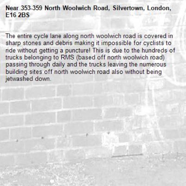 The entire cycle lane along north woolwich road is covered in sharp stones and debris making it impossible for cyclists to ride without getting a puncture! This is due to the hundreds of trucks belonging to RMS (based off north woolwich road) passing through daily and the trucks leaving the numerous building sites off north woolwich road also without being jetwashed down. -353-359 North Woolwich Road, Silvertown, London, E16 2BS