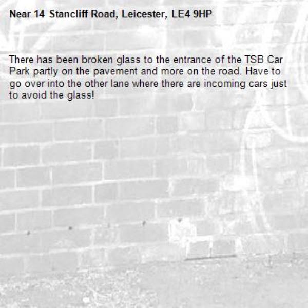 There has been broken glass to the entrance of the TSB Car Park partly on the pavement and more on the road. Have to go over into the other lane where there are incoming cars just to avoid the glass!-14 Stancliff Road, Leicester, LE4 9HP