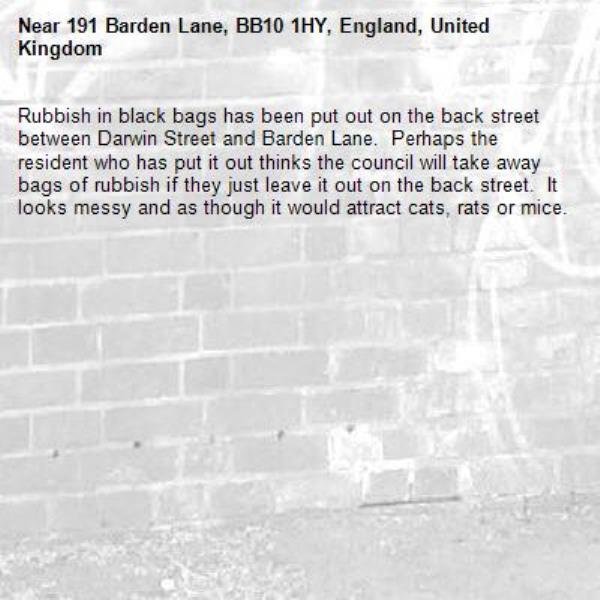 Rubbish in black bags has been put out on the back street between Darwin Street and Barden Lane.  Perhaps the resident who has put it out thinks the council will take away bags of rubbish if they just leave it out on the back street.  It looks messy and as though it would attract cats, rats or mice.-191 Barden Lane, BB10 1HY, England, United Kingdom