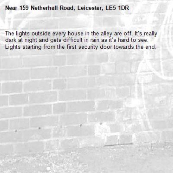 The lights outside every house in the alley are off. It's really dark at night and gets difficult in rain as it's hard to see.  Lights starting from the first security door towards the end.-159 Netherhall Road, Leicester, LE5 1DR