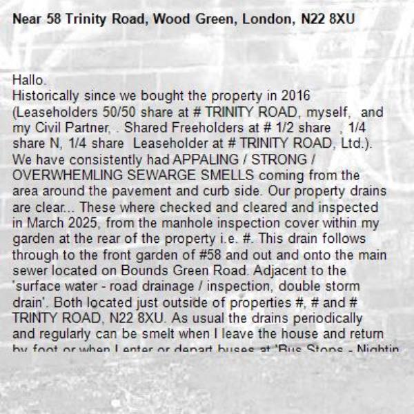 Hallo. 
Historically since we bought the property in 2016 (Leaseholders 50/50 share at # TRINITY ROAD, myself,  and my Civil Partner, . Shared Freeholders at # 1/2 share  , 1/4 share N, 1/4 share  Leaseholder at # TRINITY ROAD, Ltd.). We have consistently had APPALING / STRONG / OVERWHEMLING SEWARGE SMELLS coming from the area around the pavement and curb side. Our property drains are clear... These where checked and cleared and inspected in March 2025, from the manhole inspection cover within my garden at the rear of the property i.e. #. This drain follows through to the front garden of #58 and out and onto the main sewer located on Bounds Green Road. Adjacent to the &#39;surface water - road drainage / inspection, double storm drain&#39;. Both located just outside of properties #, # and # TRINTY ROAD, N22 8XU. As usual the drains periodically and regularly can be smelt when I leave the house and return by foot or when I enter or depart buses at &#39;Bus Stops - Nightingale Road&#39;, on both sides of the road, both North and South directions. Anyways! At the moment i.e. yesterday, Wednesday 22.10.2025 &#39;The SMELL&#39; was &#39;INTOXICATING&#39; from my &#39;FRONT DOOR - #&#39; and so I went and investigated. From my &#39;FRONT GATE of #&#39; I was further &#39;OVERWHEMLED with the SMELL&#39;. I then went to the curb side and I could see no actual flooding (which can be a very usual occurrence) and I could also see that the &#39;Road Storm Drain&#39; was clear, which again was unusual, especially considering the &#39;Extensive TORRENTIAL RAIN&#39; that has been &#39;ONGING&#39; since at least Saturday, 18.10.2025 and todays date is Thursday 23.10.2025, so 6 days so far... In addition to this IMMEDIATE ISSUE of &#39;FOWL SEWAGE SMELLS&#39;, there has been a long and ongoing issue with our BOUNDARY BRICK FRONT GARDEN WALL and its Vey RECENT COLLASPE i.e. Monday, 21.10.2025. Found by me on my return from my GP Surgery (B.G.G.P.) and documented via a video on my mobile phone. So my CONCLUSION is that ALL THE ISSUES - SURROUNDING &#39;SEWAGE SMELLS / GROUND MOVEMENT / BLOCKED STREET SEWAGE DRAINS / BADILY LEAVELLED STREET TARMAC (which does clearly EVIDENCE that STREET SURFACE WATER is CHANNELLED INTO and AROUND #58&#39;s &#39;FRONT GATE AND FRONT AND BACK of THE BOUNDARY BRICK WALL&#39; etc. I am REQUESTING THAT a SENIOR REPRESENTITIVE of The Drainage and Sewer Department - L.B.Haringey contact me asap. To inspect, discus and co-operatively decide &#39;The Next Steps&#39;, i.e. agree a &#39;Plan of Action&#39; etc. as well as establishing &#39;ALL Liabilities&#39; in this Matter&#39;. I am available and willing and I am offering to &#39;Assist&#39; and to &#39;Give Access&#39; for &#39;ALL WORKS&#39; and to &#39;All Council Representatives&#39;, as well as &#39;Participate Fully in this probably lengthy PROCESS&#39;. In addition to the above mentioned issues, I forgot to add, that I have had on 26.09.2025 water rising up through my toilet and bathroom sink late in the night and early morning, which caused considerable flooding and sewage damage to my bathroom and hallway, i.e. #. And also left  tenants with out a flushing toilet for three weeks. These issues are &#39;Related to Historic DIS-REPARE and Failure as a LANDLORD to ADDRESS / REPAIR / RESPOND to her Tenants and also FAILURE to respond to me, her Shared Freeholder and Neighbouring Leaseholder and During and After NUMEROUS Incidents of Flooding, Rat and Mouse INFESTATIONS, FAILOUR to INSPECT her RENTAL PROPERTY Periodically, which is her duty as a Multi Owning Property Ltd Company. In addition Building Control Surveyor -  from Haringey Building Control has refused to Sign Off said &#39;Building Control for recent Plumbing Works&#39; for March / April / May 2025, for # and due to &#39;STRUCTURAL ISSUES&#39; arising from her &#39;Plumber&#39; i.e &#39;. Address:  Acacia Road, Tel Number: . Gas Safe Reg No. :, knocking out my back window lintel (without my consent and deliberately giving me a misleading explanation of intended work to be carried out i.e. a few replacements, tidy up the plastic drainage from the old kitchen, now utility and also the original bathroom external plumbing... and to then insert after I gave them access to my rear garden and left the property for the day as I had an appointment at &#39;The Autism Hub - Haringey&#39; (I&#39;m a service user, regularly and consistently accessing services and support). &#39; inserted the incorrect pipework (white PVC Internal grade and when it should DEFINATELY NOT have come through my WINDOW LINTEL and also SHOULD HAVE BEEN, UV Resistant and also of the proper grade and size to disperse said waste water from the newly installed and relocated kitchen to #. NO ADHERENCE OR DUE DILIGENCE to regulations / notifications of intended works were provided by . despite my various and numerous requests for clarity etc, so that I could work around the noise, dust, inconvenience etc and relocate to my daughters home in Crouch End, Haringey etc. was received in any way shape or form by # i.e. My initial back ground is in &#39;HORTICULTURE and Hard Landscaping - Phase 1 &amp; 2 City n Guilds (2 years) via Capel Manor Horticultural College, Enfield, 1988-1990. I am also a &#39;Professional Housing Worker&#39;, 2002-2008 i.e. BTEC NCH (National Certificate in Housing Studies - Hackney Community College 1996-1997 (1 YEAR) &amp; BTEC HNC (Higher National Certificate in Housing Studies - Hackney Community College 1998-2000). In addition to this, I also was Vice Chair and Chair to &#39;Summit Estate - Tenants&#39; and Freeholders&#39; Estate Committee&#39;, 1994-1999. Where I worked closely with L.B.Hackney Neighbourhood Office / Stamford Hill and Secitariat Office based at Hackney Town Hall, Mare Street, Hackney, LONDON, E8 1EA. I will conclude this COMPLAINT / NOTIFICATION and I request that ALL CORRISPONDANCE IS MADE ONLY VIA EMAIL and/or via LETTER WRITING via royal mail delivery service. Many Thanks,-58 Trinity Road, Wood Green, London, N22 8XU