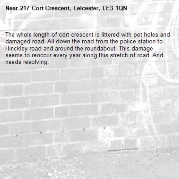 The whole length of cort crescent is littered with pot holes and damaged road. All down the road from the police station to Hinckley road and around the roundabout. This damage seems to reoccur every year along this stretch of road. And needs resolving.-217 Cort Crescent, Leicester, LE3 1QN