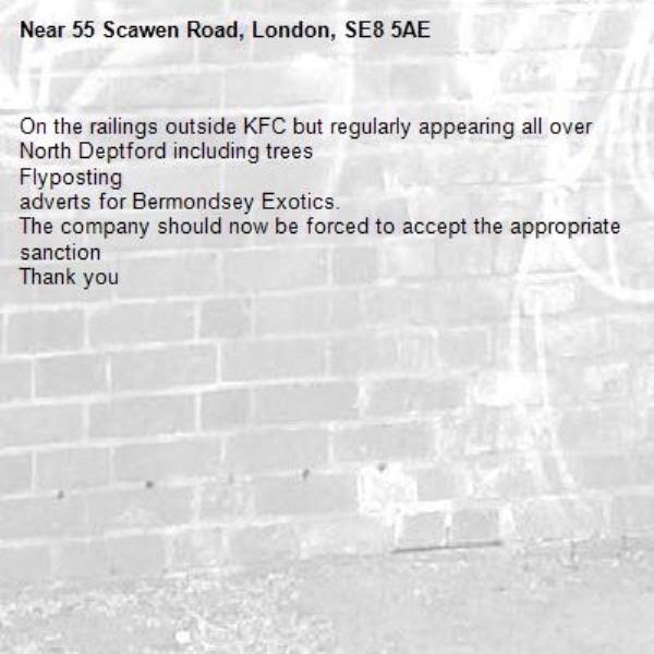 On the railings outside KFC but regularly appearing all over North Deptford including trees 
Flyposting 
adverts for Bermondsey Exotics.
The company should now be forced to accept the appropriate sanction
Thank you-55 Scawen Road, London, SE8 5AE